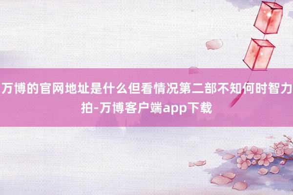万博的官网地址是什么但看情况第二部不知何时智力拍-万博客户端app下载