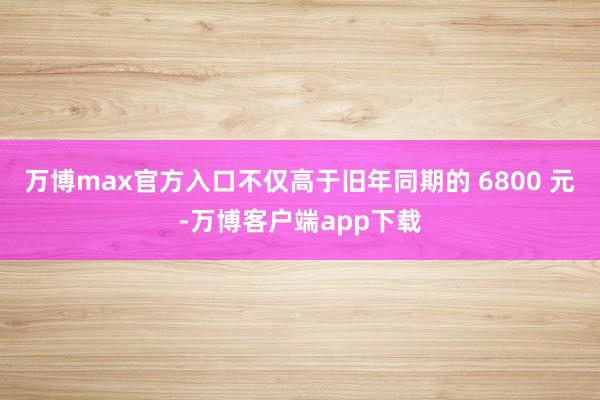 万博max官方入口不仅高于旧年同期的 6800 元-万博客户端app下载