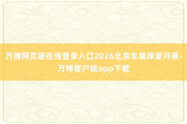 万博网页版在线登录入口2026北京车展厚爱开幕-万博客户端app下载