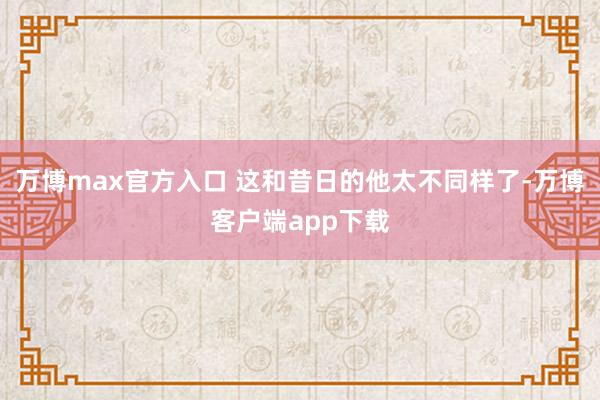 万博max官方入口 这和昔日的他太不同样了-万博客户端app下载
