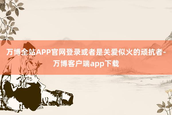 万博全站APP官网登录或者是关爱似火的顽抗者-万博客户端app下载
