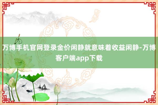 万博手机官网登录金价闲静就意味着收益闲静-万博客户端app下载