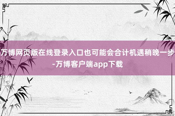 万博网页版在线登录入口也可能会合计机遇稍晚一步-万博客户端app下载