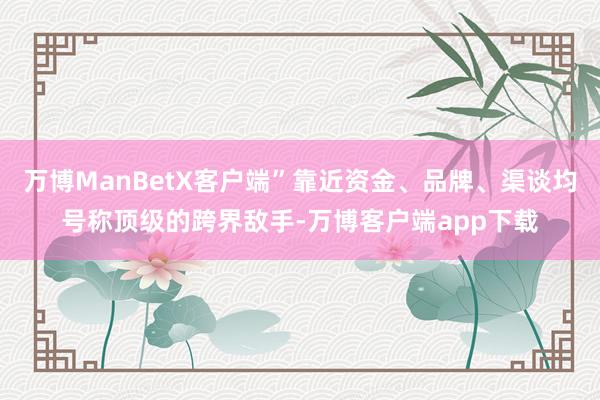 万博ManBetX客户端”靠近资金、品牌、渠谈均号称顶级的跨界敌手-万博客户端app下载