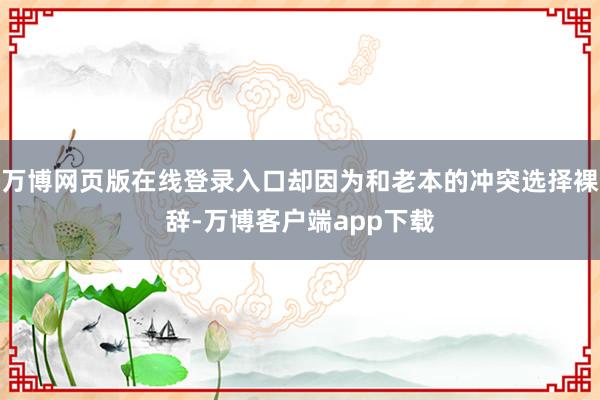 万博网页版在线登录入口却因为和老本的冲突选择裸辞-万博客户端app下载