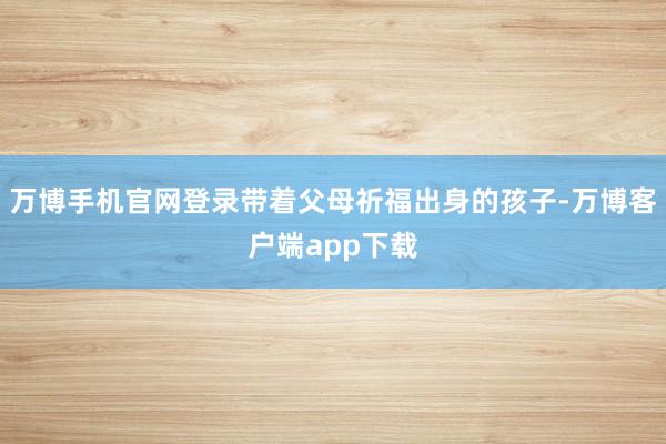 万博手机官网登录带着父母祈福出身的孩子-万博客户端app下载