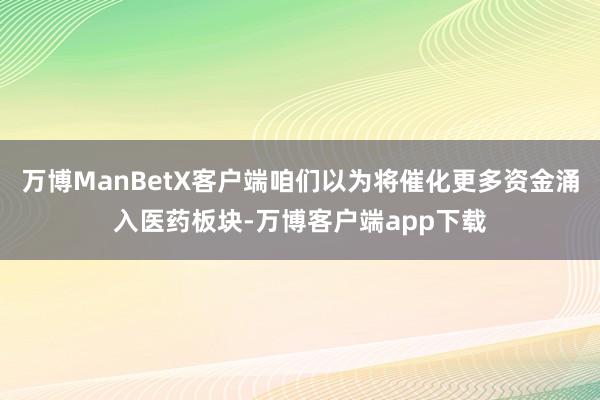 万博ManBetX客户端咱们以为将催化更多资金涌入医药板块-万博客户端app下载