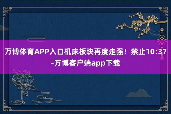 万博体育APP入口机床板块再度走强！禁止10:37-万博客户端app下载