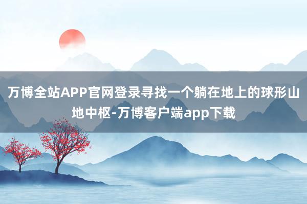 万博全站APP官网登录寻找一个躺在地上的球形山地中枢-万博客户端app下载
