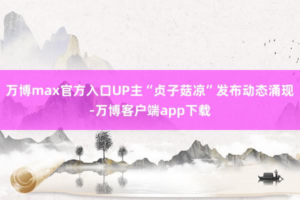 万博max官方入口UP主“贞子菇凉”发布动态涌现-万博客户端app下载