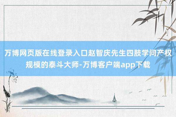 万博网页版在线登录入口赵智庆先生四肢学问产权规模的泰斗大师-万博客户端app下载