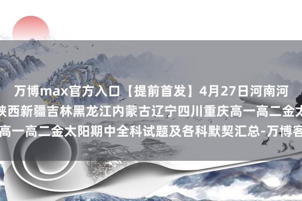 万博max官方入口【提前首发】4月27日河南河北山东山西广东广西江西陕西新疆吉林黑龙江内蒙古辽宁四川重庆高一高二金太阳期中全科试题及各科默契汇总-万博客户端app下载