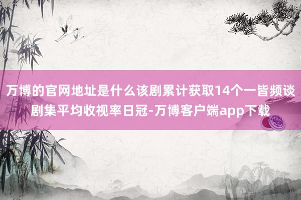 万博的官网地址是什么该剧累计获取14个一皆频谈剧集平均收视率日冠-万博客户端app下载
