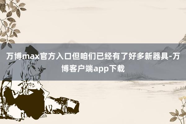 万博max官方入口但咱们已经有了好多新器具-万博客户端app下载