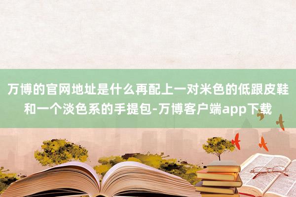 万博的官网地址是什么再配上一对米色的低跟皮鞋和一个淡色系的手提包-万博客户端app下载