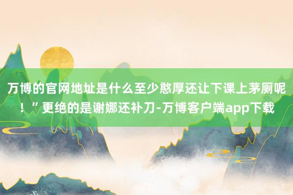 万博的官网地址是什么至少憨厚还让下课上茅厕呢！”更绝的是谢娜还补刀-万博客户端app下载