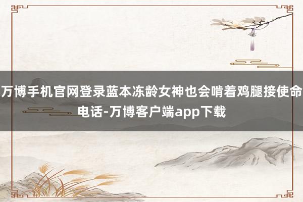 万博手机官网登录蓝本冻龄女神也会啃着鸡腿接使命电话-万博客户端app下载