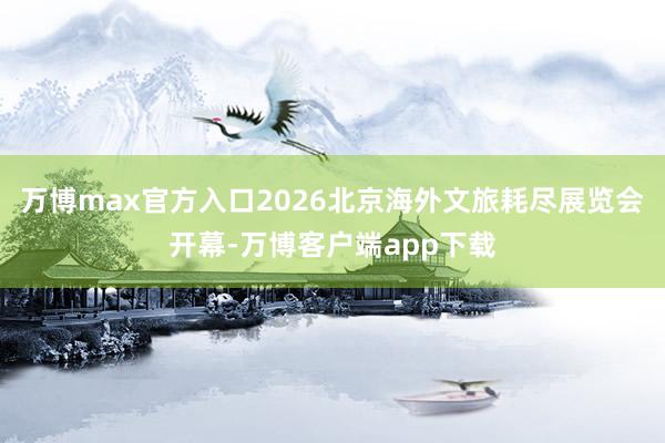 万博max官方入口2026北京海外文旅耗尽展览会开幕-万博客户端app下载