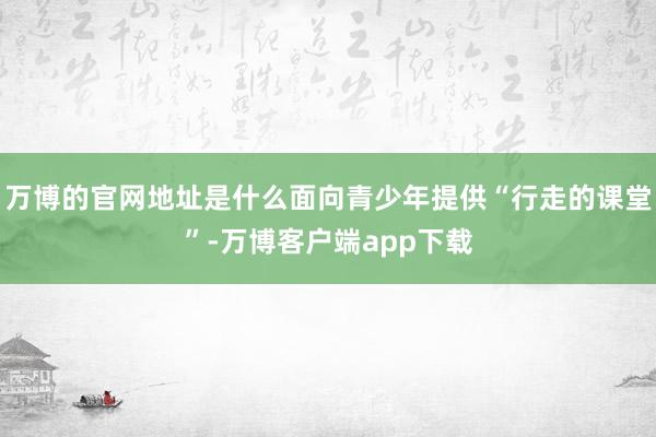 万博的官网地址是什么面向青少年提供“行走的课堂”-万博客户端app下载
