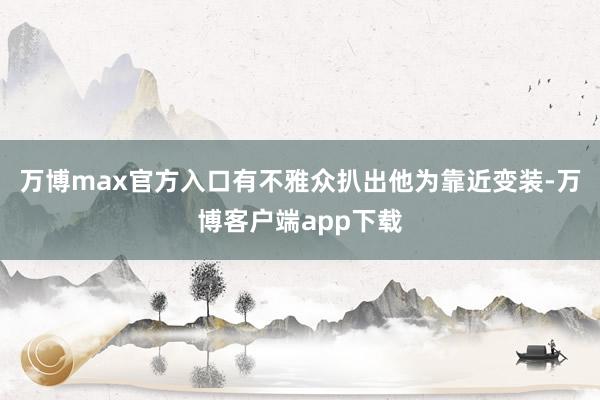 万博max官方入口有不雅众扒出他为靠近变装-万博客户端app下载
