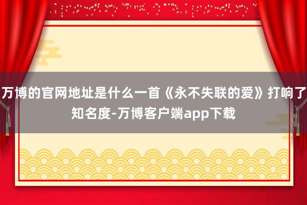 万博的官网地址是什么一首《永不失联的爱》打响了知名度-万博客户端app下载