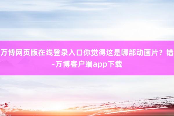 万博网页版在线登录入口你觉得这是哪部动画片？错-万博客户端app下载