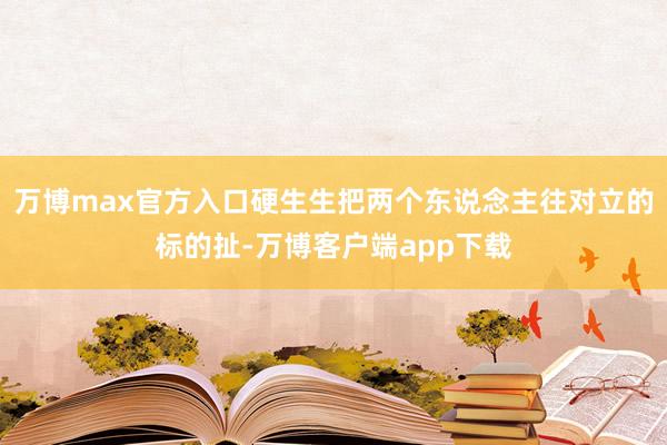 万博max官方入口硬生生把两个东说念主往对立的标的扯-万博客户端app下载