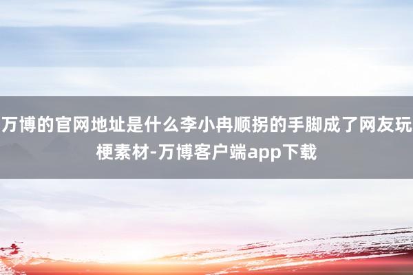 万博的官网地址是什么李小冉顺拐的手脚成了网友玩梗素材-万博客户端app下载