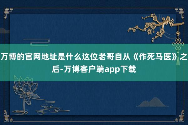 万博的官网地址是什么这位老哥自从《作死马医》之后-万博客户端app下载