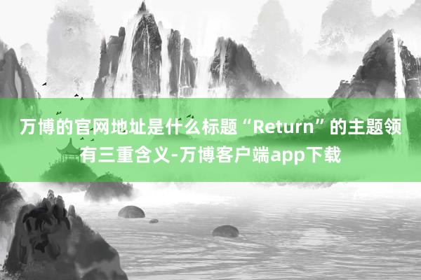 万博的官网地址是什么标题“Return”的主题领有三重含义-万博客户端app下载