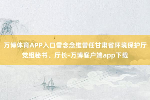 万博体育APP入口雷念念维曾任甘肃省环境保护厅党组秘书、厅长-万博客户端app下载