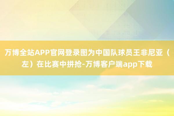 万博全站APP官网登录图为中国队球员王非尼亚（左）在比赛中拼抢-万博客户端app下载