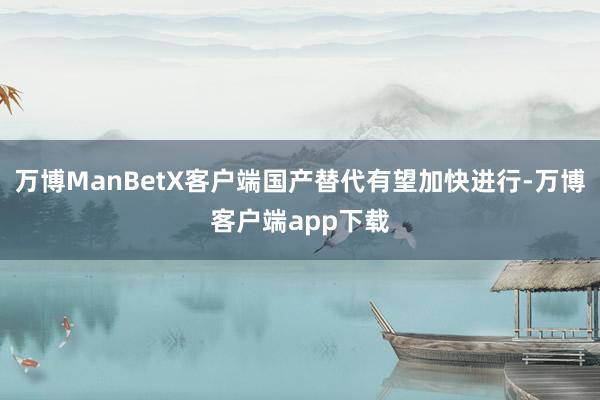 万博ManBetX客户端国产替代有望加快进行-万博客户端app下载