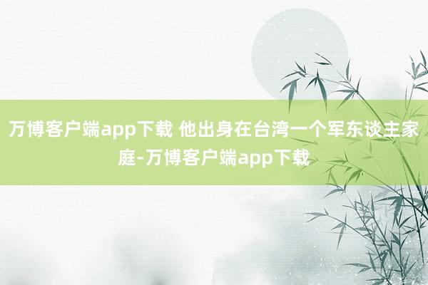 万博客户端app下载 他出身在台湾一个军东谈主家庭-万博客户端app下载