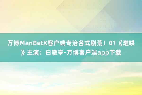 万博ManBetX客户端专治各式剧荒！01《难哄》主演：白敬亭-万博客户端app下载