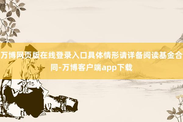 万博网页版在线登录入口具体情形请详备阅读基金合同-万博客户端app下载