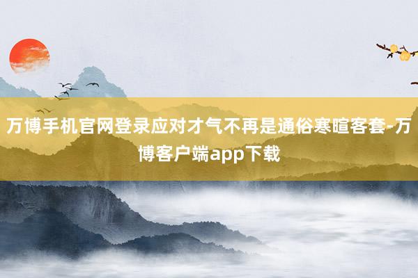 万博手机官网登录应对才气不再是通俗寒暄客套-万博客户端app下载