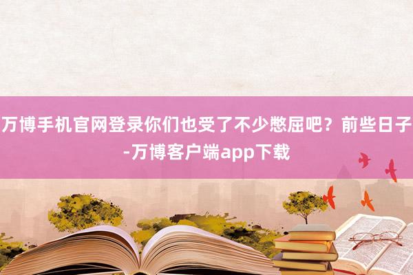 万博手机官网登录你们也受了不少憋屈吧？前些日子-万博客户端app下载