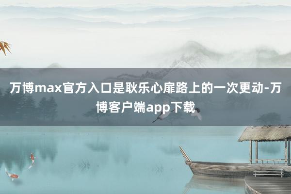 万博max官方入口是耿乐心扉路上的一次更动-万博客户端app下载