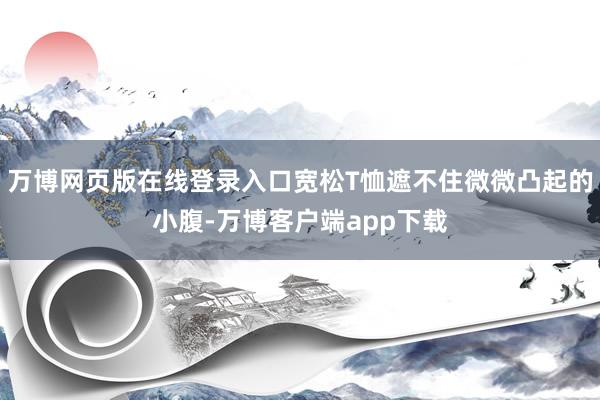 万博网页版在线登录入口宽松T恤遮不住微微凸起的小腹-万博客户端app下载