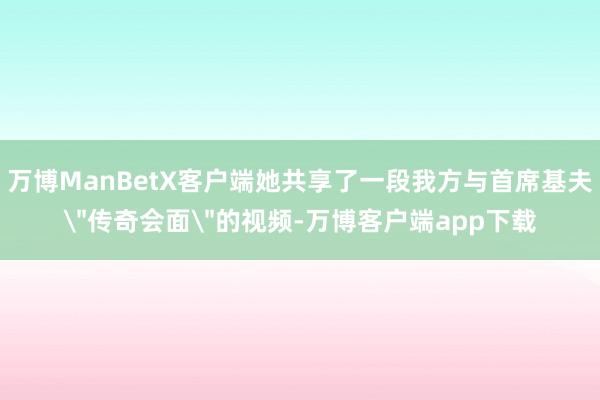 万博ManBetX客户端她共享了一段我方与首席基夫＂传奇会面＂的视频-万博客户端app下载