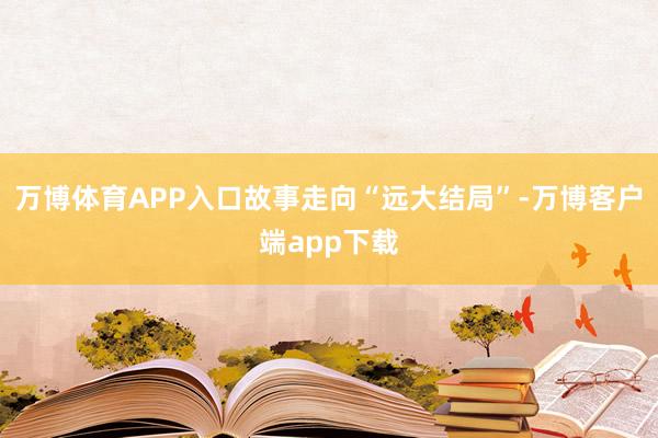 万博体育APP入口故事走向“远大结局”-万博客户端app下载